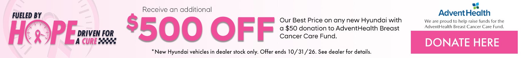 Fueled by Hope Driven for a Cure. Receive an additional $500 off our Best price on any new Hyundai with a $50 donation to AdventHealth Breast Cancer Care Fund. *New Hyundai vehicles in dealer stock only. Offer ends 10/31/26. See dealer for details.