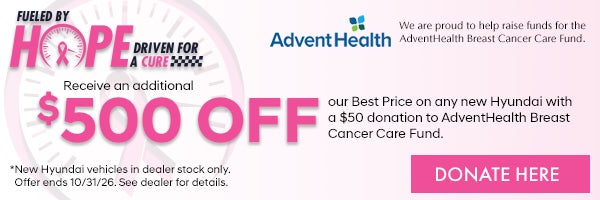 Fueled by Hope Driven for a Cure. Receive an additional $500 off our Best price on any new Hyundai with a $50 donation to AdventHealth Breast Cancer Care Fund. *New Hyundai vehicles in dealer stock only. Offer ends 10/31/26. See dealer for details.
